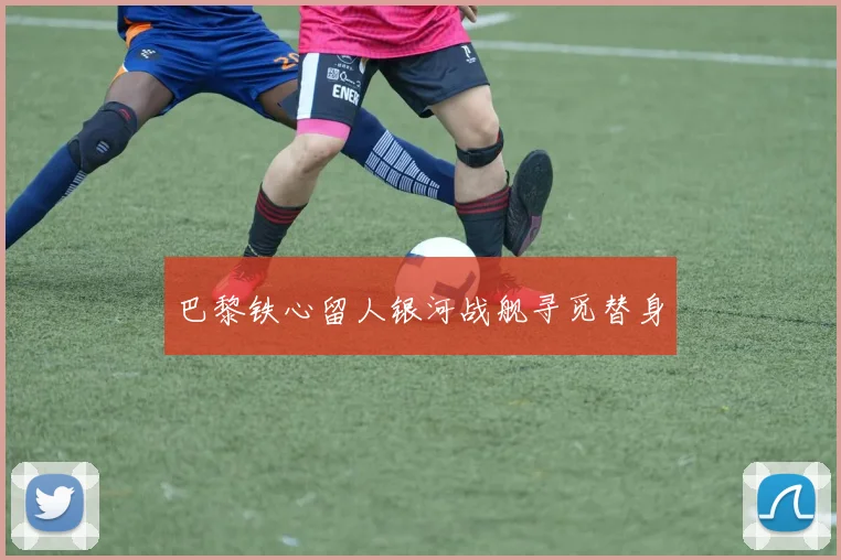 巴黎铁心留人银河战舰寻觅替身