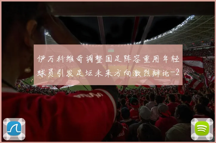伊万科维奇调整国足阵容重用年轻球员引发足坛未来方向激烈辩论