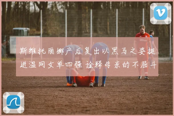 斯维托丽娜产后复出以黑马之姿挺进温网女单四强 诠释母亲的不屈斗志与伟大
