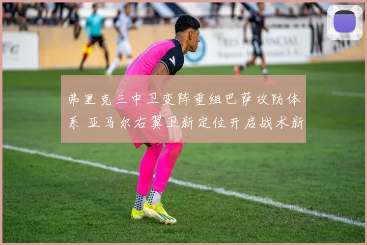 弗里克三中卫变阵重组巴萨攻防体系 亚马尔右翼卫新定位开启战术新纪元