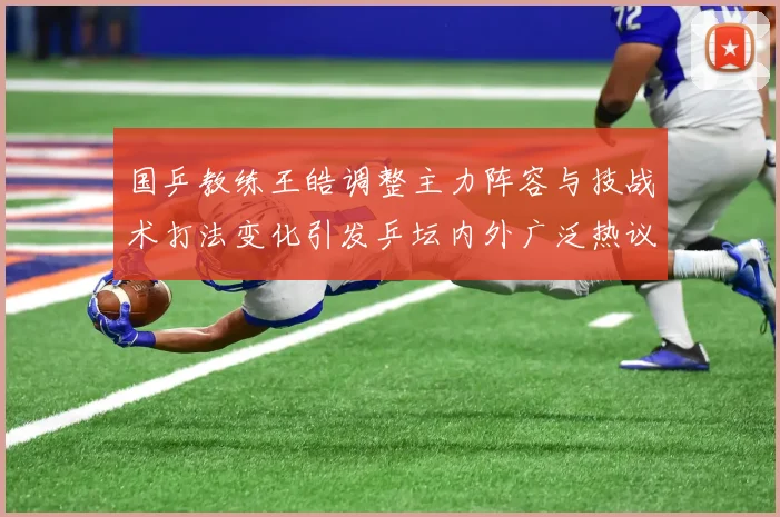 国乒教练王皓调整主力阵容与技战术打法变化引发乒坛内外广泛热议