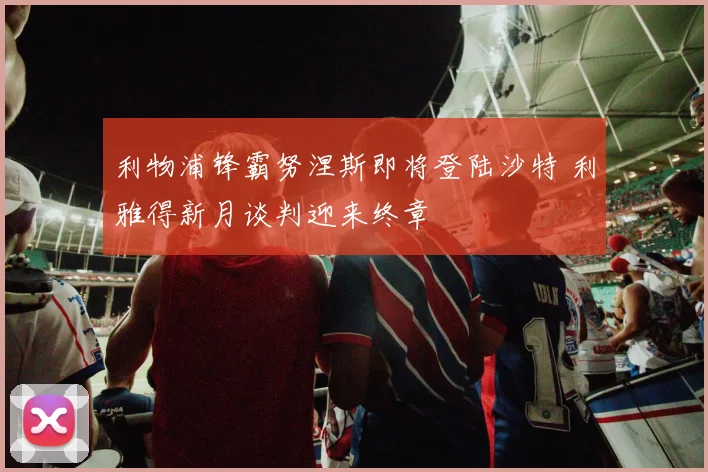 利物浦锋霸努涅斯即将登陆沙特 利雅得新月谈判迎来终章
