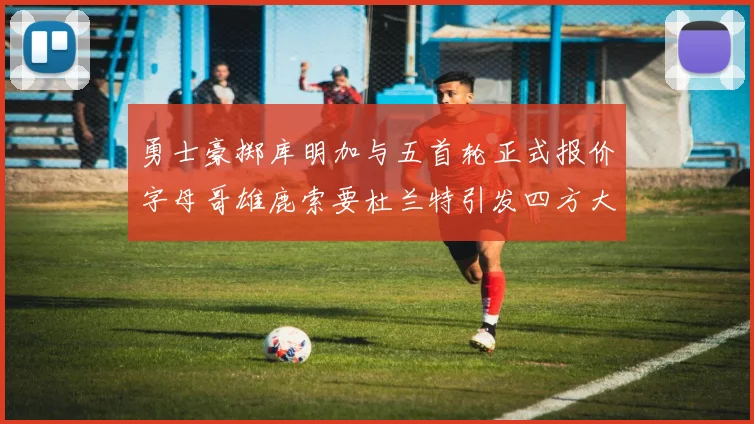 勇士豪掷库明加与五首轮正式报价字母哥雄鹿索要杜兰特引发四方大交易猜想