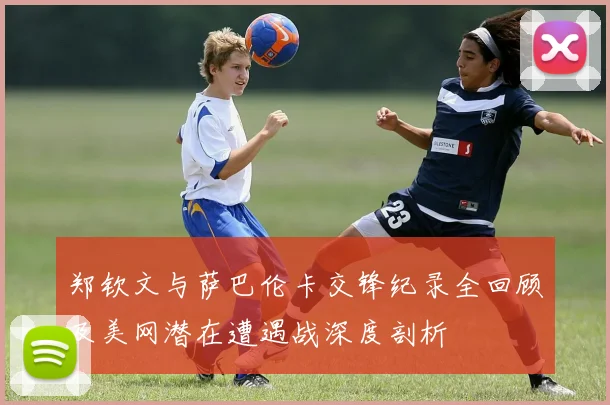郑钦文与萨巴伦卡交锋纪录全回顾及美网潜在遭遇战深度剖析