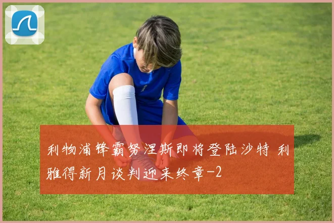 利物浦锋霸努涅斯即将登陆沙特 利雅得新月谈判迎来终章