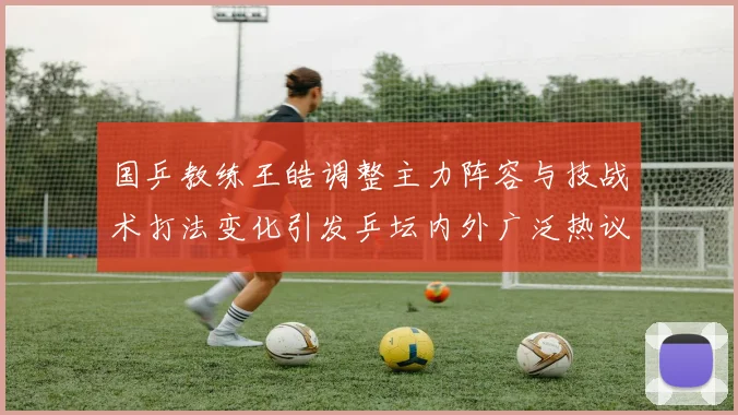 国乒教练王皓调整主力阵容与技战术打法变化引发乒坛内外广泛热议