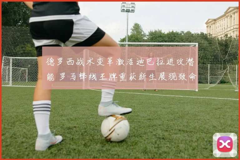 德罗西战术变革激活迪巴拉进攻潜能 罗马锋线王牌重获新生展现致命锋芒