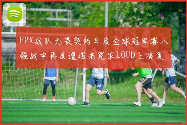 FPX战队无畏契约年度全球冠军赛八强战中再度遭遇老冤家LOUD上演复仇雪耻大战前瞻
