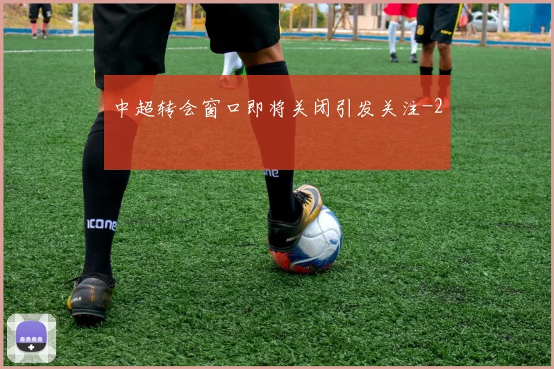 中超转会窗口即将关闭引发关注