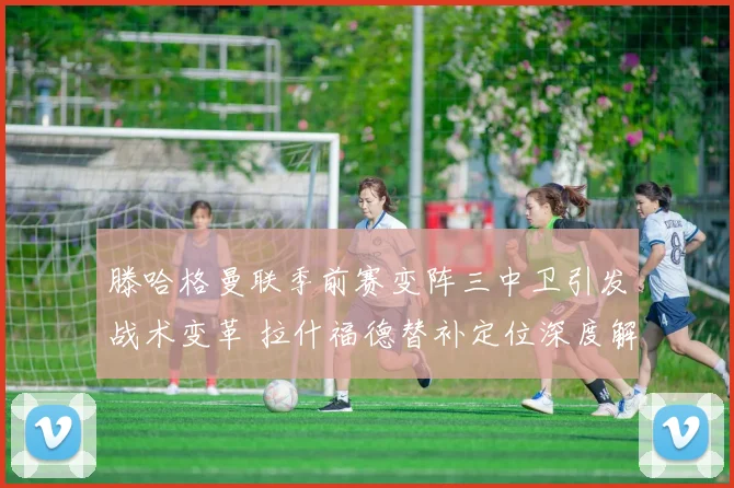 滕哈格曼联季前赛变阵三中卫引发战术变革 拉什福德替补定位深度解读
