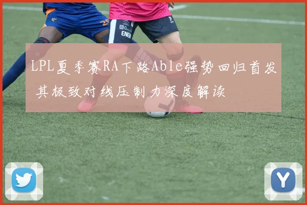 LPL夏季赛RA下路Able强势回归首发 其极致对线压制力深度解读