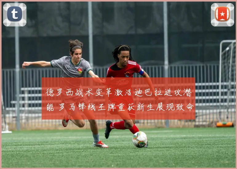 德罗西战术变革激活迪巴拉进攻潜能 罗马锋线王牌重获新生展现致命锋芒