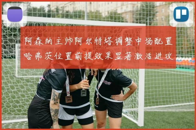 阿森纳主帅阿尔特塔调整中场配置哈弗茨位置前提效果显著激活进攻新篇章