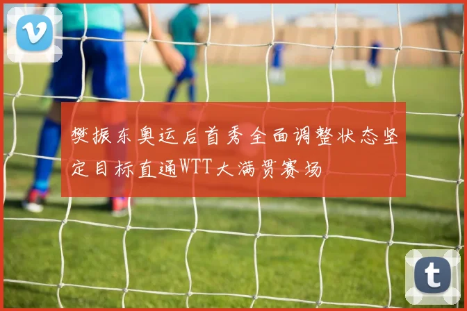 樊振东奥运后首秀全面调整状态坚定目标直通WTT大满贯赛场