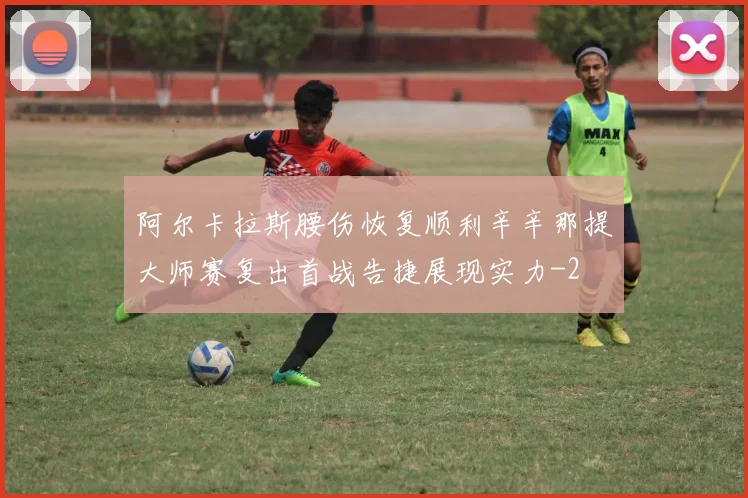 阿尔卡拉斯腰伤恢复顺利辛辛那提大师赛复出首战告捷展现实力