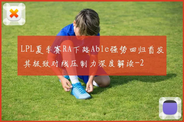 LPL夏季赛RA下路Able强势回归首发 其极致对线压制力深度解读