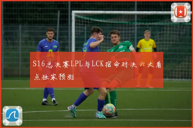 S16总决赛LPL与LCK宿命对决六大看点独家预测