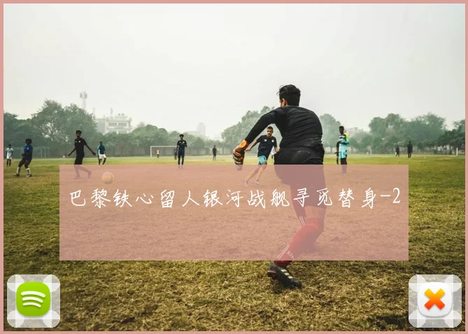 巴黎铁心留人银河战舰寻觅替身