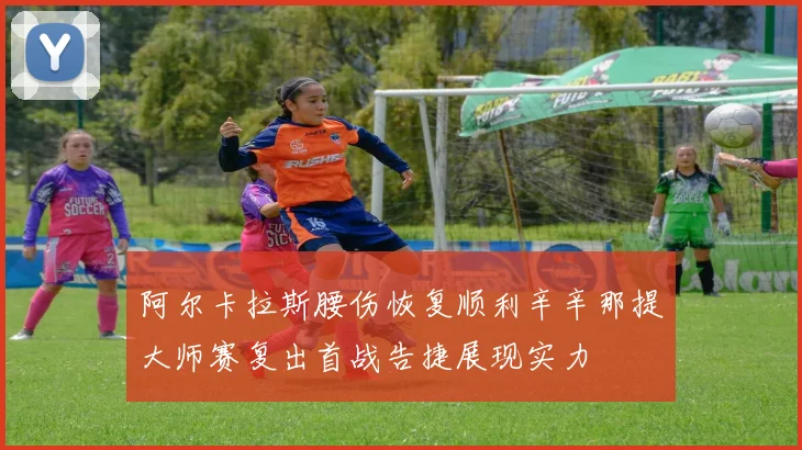 阿尔卡拉斯腰伤恢复顺利辛辛那提大师赛复出首战告捷展现实力